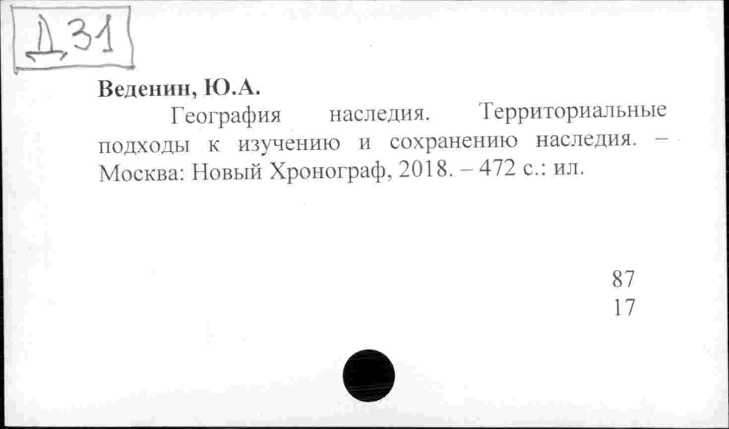 ﻿Веденин, Ю.А.
География наследия. Территориальные подходы к изучению и сохранению наследия. -Москва: Новый Хронограф, 2018. -472 с.: ил.
87
17